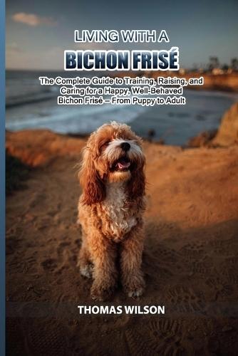 Living with a Bichon Frisè: The Complete Guide to Training, Raising, and Caring for a Happy, Well-Behaved Bichon Frisè - From Puppy to Adult