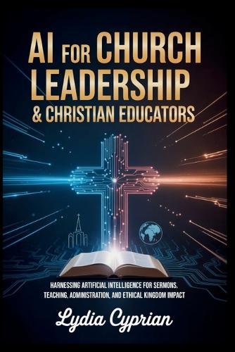AI for Church Leadership & Christian Educators: Harnessing Artificial Intelligence for Sermons, Teaching, Administration, and Ethical Kingdom Impact