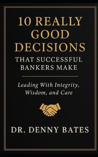 10 Really Good Decisions That Successful Bankers Make: Leading With Integrity, Wisdom, And Care