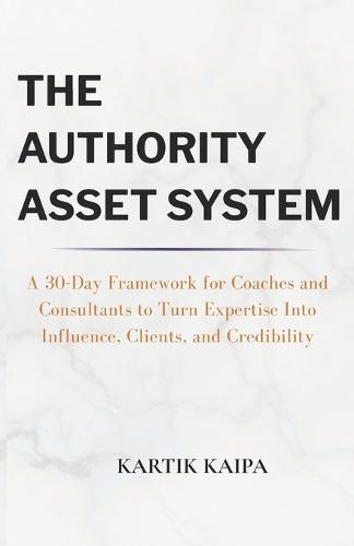 The Authority Asset System: A 30-Day Framework for Coaches and Consultants to Turn Expertise Into Influence, Clients, and Credibility
