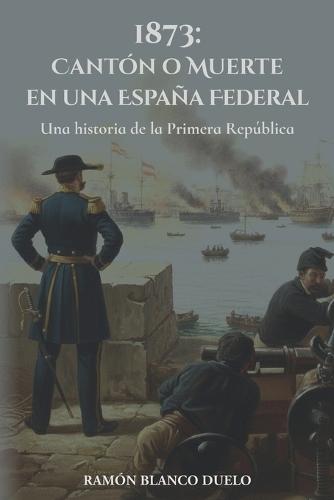 1873: Cantón o Muerte en una España Federal: Una historia de la Primera República