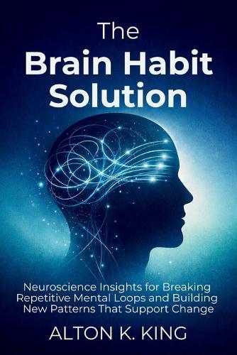 The Brain Habit Solution: Neuroscience Insights for Breaking Repetitive Mental Loops and Building New Patterns That Support Change