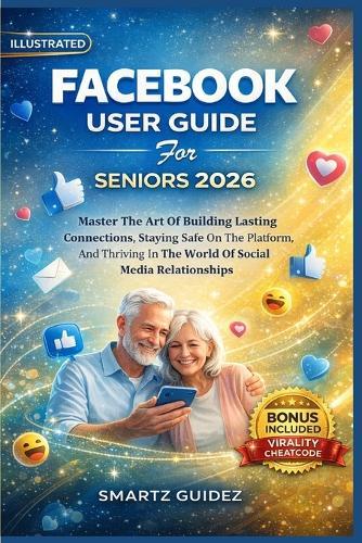 FACEBOOK USER GUIDE For SENIORS 2026: Master The Art Of Building Lasting Connections, Staying Safe On The Platform, And Thriving In The World Of Social Media Relationships