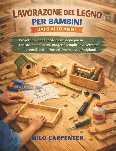 Lavorazione del Legno Per Bambini Dai 6 AI 10 Anni: Progetti fai da te facili, passo dopo passo, con strumenti sicuri, progetti semplici e divertenti progetti per il fine settimana per principianti