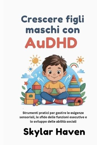 Crescere figli maschi con AuDHD: Strumenti pratici per gestire le esigenze sensoriali, le sfide delle funzioni esecutive e lo sviluppo delle abilità sociali