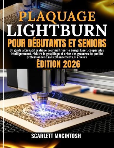 Plaquage Lightburn Pour Débutants Et Seniors: Un guide alternatif pratique pour maîtriser le design laser, couper plus intelligemment, réduire le gaspillage et créer des gravures de qualité professionnelle sans tâtonnements ni erreurs