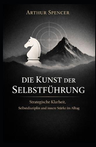 Die Kunst der Selbstführung: Strategische Klarheit, Selbstdisziplin und innere Stärke im Alltag