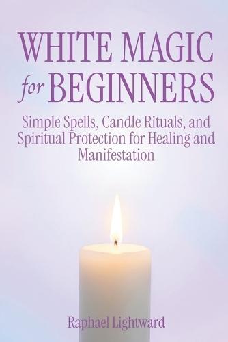 White Magic for Beginners: Simple Spells, Candle Rituals, and Spiritual Protection for Healing and Manifestation
