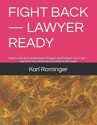 Fight Back - Lawyer Ready: How to Use AI to Understand, Prepare, and Present Your Case - and How Your Attorney Can Make It All Count