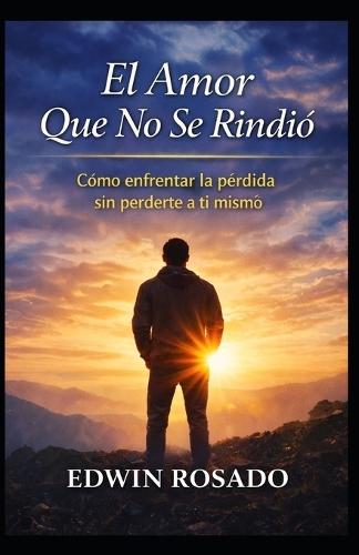 El Amor Que No Se Rindió: Cómo enfrentar la pérdida sin perderte a ti mismo: Cómo enfrentar la pérdida sin perderte a ti mismo