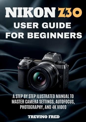 Nikon Z30 User Guide for Beginners: A Step by Step Ilustrated Manual to Master Camera Settings, Autofocus, Photography, and 4k Video