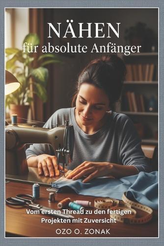 Nähen für absolute Anfänger: Vom ersten Thread zu den fertigen Projekten mit Zuversicht