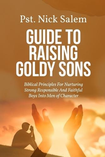 Guide to Raising Goldy Sons: Biblical Principles For Nurturing Strong Responsible And Faithful Boys Into Men of Character