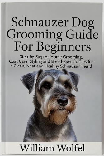 Schnauzer Dog Grooming Guide For Beginners: Step-by-Step At-Home Grooming, Coat Care, Styling and Breed-Specific Tips for a Clean, Neat and Healthy Schnauzer Friend