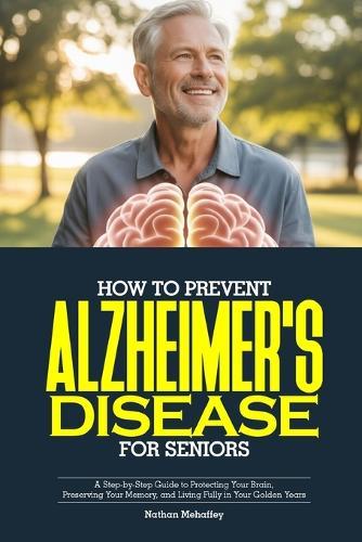 How to Prevent Alzheimer's Disease for Seniors: A Step-by-Step Guide to Protecting Your Brain, Preserving Your Memory, and Living Fully in Your Golden Years