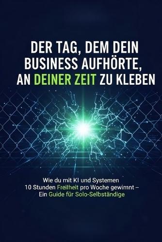 Der Tag, an dem dein Business aufhörte, an deiner Zeit zu kleben: Wie du mit KI und Systemen 10 Stunden Freiheit pro Woche gewinnst - Ein Guide für Solo-Selbstständige
