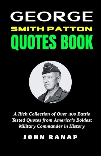 George Smith Patton Quotes Book: A Rich Collection of Over 400 Battle Tested Quotes from America's Boldest Military Commander in History
