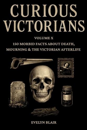 Curious Victorians: Volume X: 150 Morbid Facts About Death, Mourning & The Victorian Afterlife