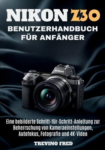 Nikon Z30 Benutzerhandbu Ch Für Anfänger: Eine Bebilderte Schritt-Fur-Schritt-Anleitung Zur Beherrschung Von Kameraeinstellungen, Autofokus, Fotografie Und 4k-Video