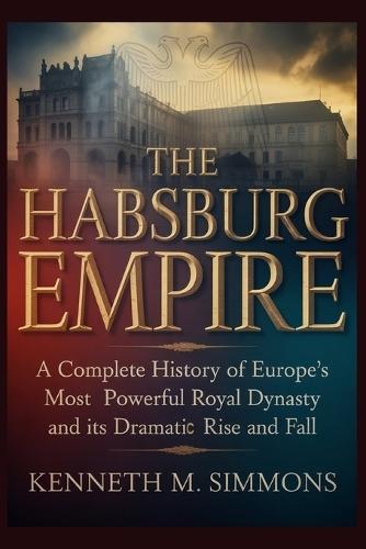 The Habsburg Empire: A Complete History Of Europe's Most Powerful Royal Dynasty And Its Dramatic Rise And Fall.