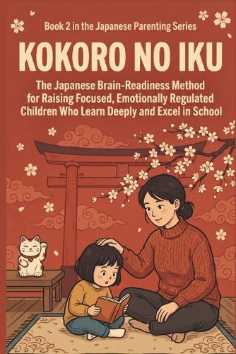 Kokoro no Iku: The Japanese Brain-Readiness Method for Raising Focused, Emotionally Regulated Children Who Learn Deeply and Excel in School