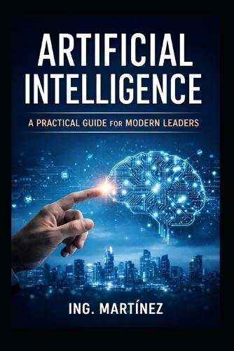Artificial Intelligence: A Practical Guide for Modern Leaders to Increase Efficiency, Reduce Risk, and Strengthen Strategic Decision-Making