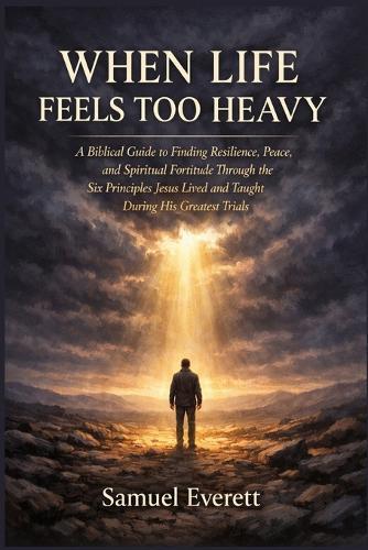 When Life Feels Too Heavy: A Biblical Guide to Finding Resilience, Peace, and Spiritual Fortitude Through the Six Principles Jesus Lived and Taught During His Greatest Trials