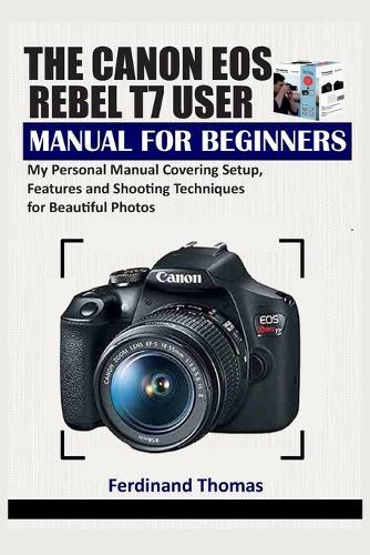 The Canon EOS Rebel T7 User Manual for Beginners: My Personal Manual Covering Setup, Features and Shooting Techniques for Beautiful Photos