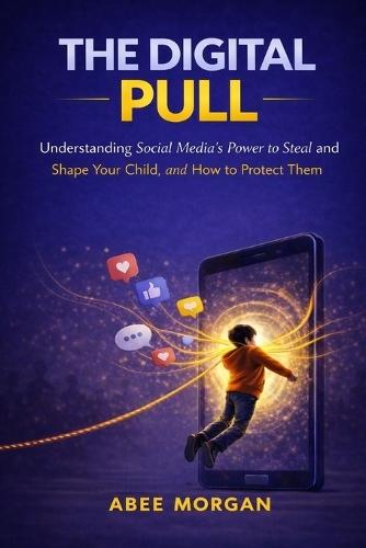 The Digital Pull: Understanding Social Media's Power to Steal and Shape Your Child and How to Protect Them
