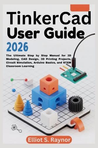 Tinkercad User Guide 2026: The Ultimate Step by Step Manual for 3D Modeling, CAD Design, 3D Printing Projects, Circuit Simulation, Arduino Basics, and STEM Classroom Learning