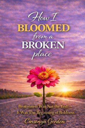 How I Bloomed from a Broken Place: Brokenness Was Not The End - It Was The Beginning Of Boldness
