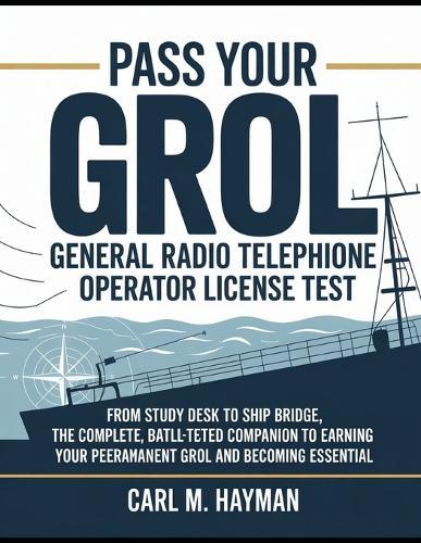 Pass Your Grol General Radio Telephone Operator License Test: From Study Desk to Ship Bridge, The Complete, Battle-Tested Companion to Earning Your Permanent GROL and Becoming Essential