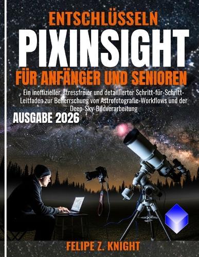 Entschlüsseln Pixinsight Für Anfänger Und Senioren: Ein inoffizieller, stressfreier und detaillierter Schritt-für-Schritt-Leitfaden zur Beherrschung von Astrofotografie-Workflows und der Deep-Sky-Bildverarbeitung