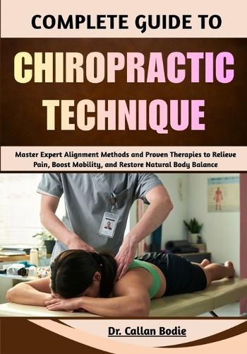 Complete Guide To Chiropractic Technique: Master Expert Alignment Methods and Proven Therapies to Relieve Pain, Boost Mobility, and Restore Natural Body Balance