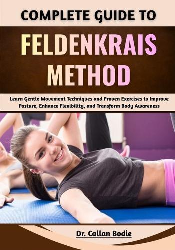 Complete Guide To Feldenkrais Method: Learn Gentle Movement Techniques and Proven Exercises to Improve Posture, Enhance Flexibility, and Transform Body Awareness