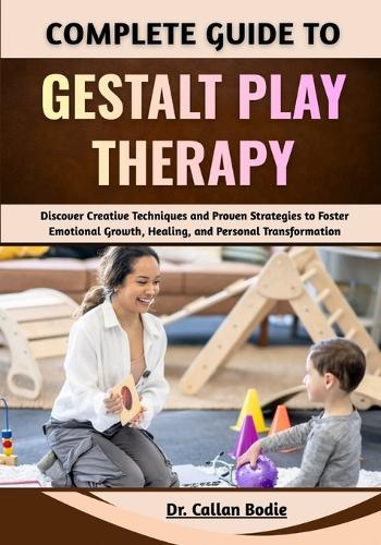 Complete Guide To Gestalt Play Therapy: Discover Creative Techniques and Proven Strategies to Foster Emotional Growth, Healing, and Personal Transformation