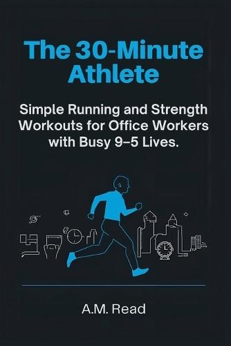 The 30-Minute Athlete: Simple Running and Strength Workouts for Office Workers with Busy 9-5 Lives