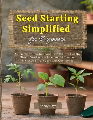 Seed Starting Simplified for Beginners: A Complete, Step-by-Step Guide to Grow Healthy, Strong Seedlings Indoors, Avoid Common Mistakes & Transplant with Confidence