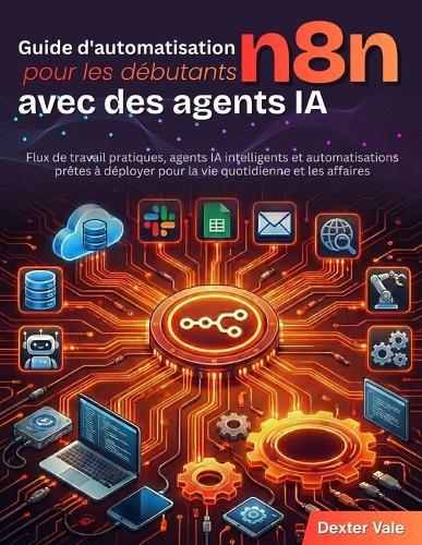 Guide d'automatisation n8n pour les débutants avec des agents IA: Flux de travail pratiques, agents IA intelligents et automatisations prêtes à déployer pour la vie quotidienne et les affaires