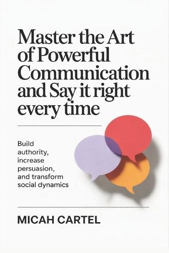 Master the Art of Say it Right Every Powerful Communication and Time: Build Authority Increase Persuasion and Transform Social Dynamics