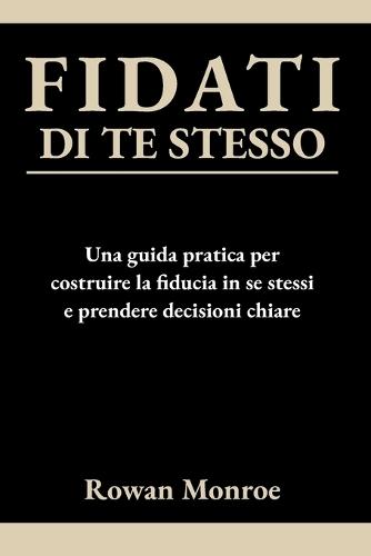 Fidati Di Te Stesso: Una guida pratica per costruire la fiducia in se stessi e prendere decisioni chiare - tecniche scientificamente provate per superare dubbi e ripensamenti