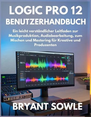 Logic Pro 12 Benutzerhandbuch: Ein leicht verständlicher Leitfaden zur Musikproduktion, Audiobearbeitung, zum Mischen und Mastering für Kreative und Produzenten