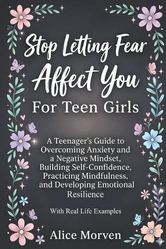 Stop Letting Fear Affect You For Teen Girls: A Teenager's Guide to Overcoming Anxiety and a Negative Mindset, Building Self-Confidence, Practicing Mindfulness, and Developing Emotional Resilience