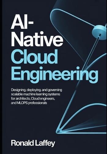 Ai-Native Cloud Engineering: Designing, Deploying, and Governing Scalable Machine Learning Systems for Architects, Cloud Engineers, and MLOps Professionals