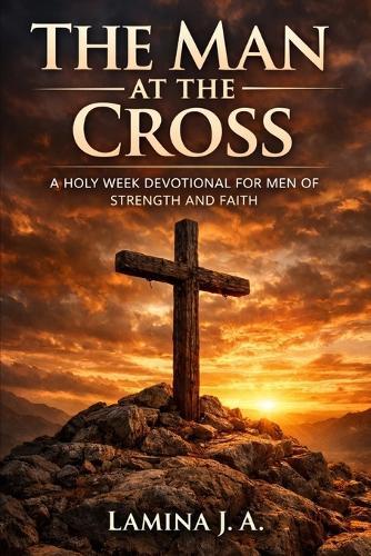 The Man at the Cross: A Holy Week Devotional for Men of Strength and Faith