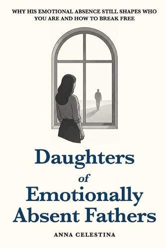 Daughters of Emotionally Absent Fathers: Why His Emotional Absence Still Shapes Who You Are and How to Break Free
