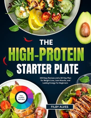 The High-Protein Starter Plate: 150 Easy Recipes And A 30-Day Plan For Weight Loss, Lean Muscle, And Lasting Energy For Beginners