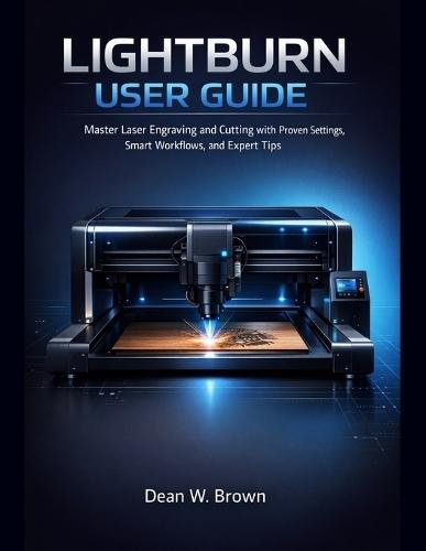 Lightburn User Guide for Beginners: Master Laser Engraving and Cutting with Proven Settings, Smart Workflows, and Expert Tips