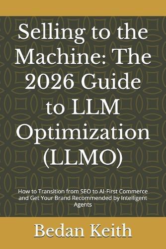 Selling to the Machine: The 2026 Guide to LLM Optimization (LLMO): How to Transition from SEO to AI-First Commerce and Get Your Brand Recommended by Intelligent Agents