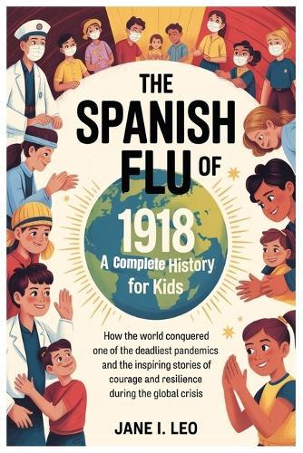 The Spanish Flu of 1918: A Complete History for Kids: How the World Conquered One of the Deadliest Pandemics and the Inspiring Stories of Courage and Resilience during the Global Crisis